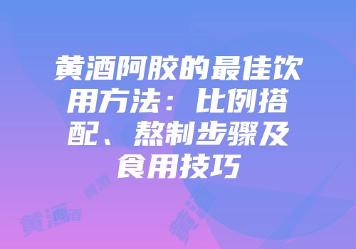 黄酒阿胶的最佳饮用方法：比例搭配、熬制步骤及食用技巧