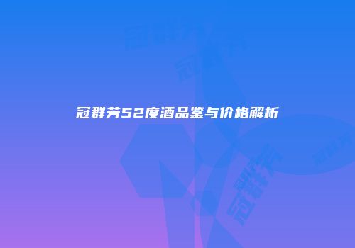 冠群芳52度酒品鉴与价格解析