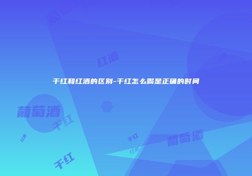 干红和红酒的区别-干红怎么喝是正确的时间