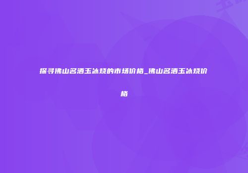 探寻佛山名酒玉冰烧的市场价格_佛山名酒玉冰烧价格