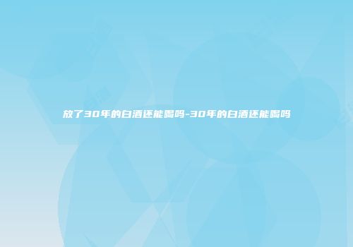 放了30年的白酒还能喝吗-30年的白酒还能喝吗