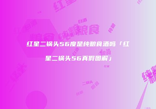 红星二锅头56度是纯粮食酒吗「红星二锅头56真假图解」