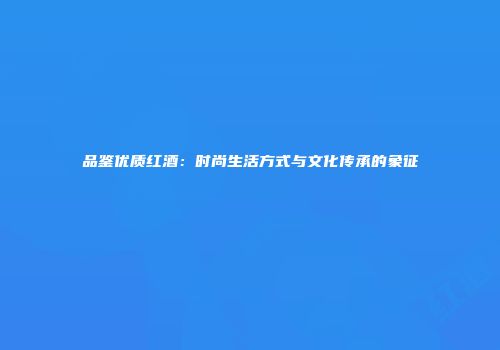 品鉴优质红酒：时尚生活方式与文化传承的象征
