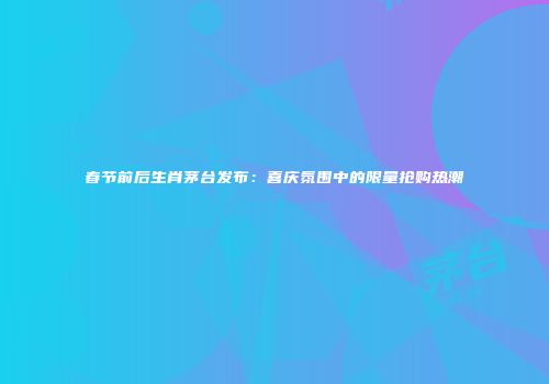 春节前后生肖茅台发布：喜庆氛围中的限量抢购热潮