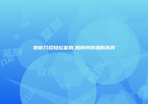 教你几招轻松鉴别,如何辨别酒的真假
