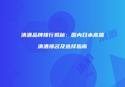 清酒品牌排行揭秘：国内日本高端清酒排名及选择指南