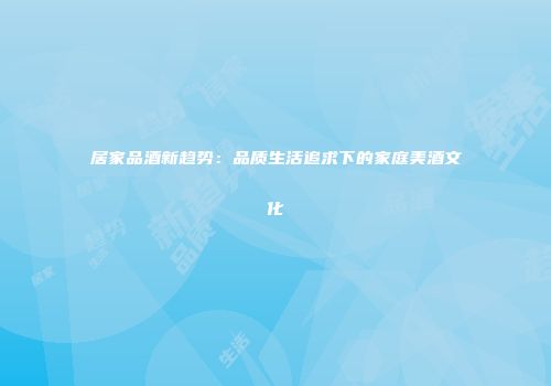 居家品酒新趋势：品质生活追求下的家庭美酒文化