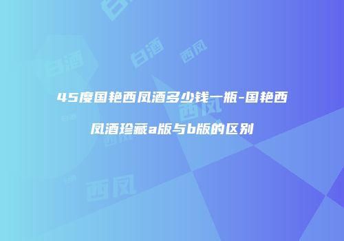 45度国艳西凤酒多少钱一瓶-国艳西凤酒珍藏a版与b版的区别