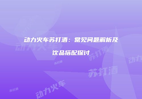 动力火车苏打酒：常见问题解析及饮品搭配探讨