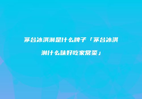茅台冰淇淋是什么牌子「茅台冰淇淋什么味好吃家常菜」
