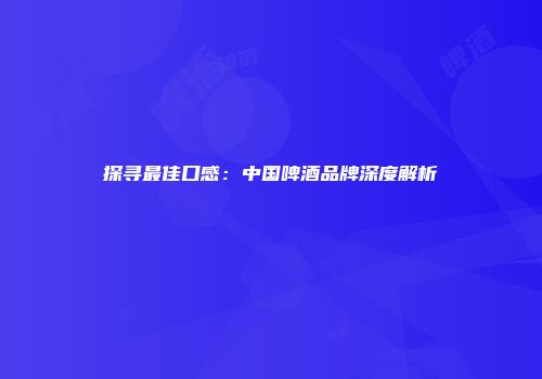 探寻最佳口感：中国啤酒品牌深度解析