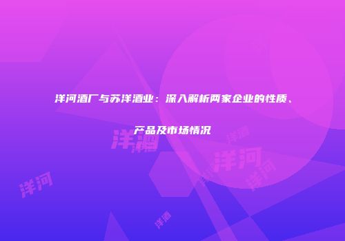 洋河酒厂与苏洋酒业：深入解析两家企业的性质、产品及市场情况