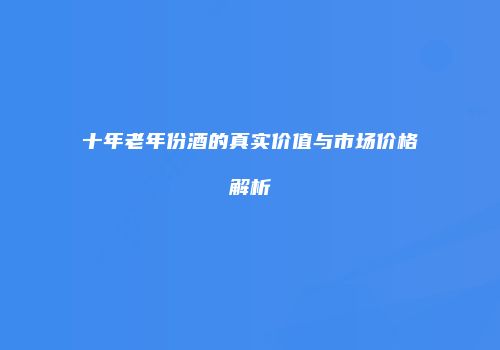 十年老年份酒的真实价值与市场价格解析