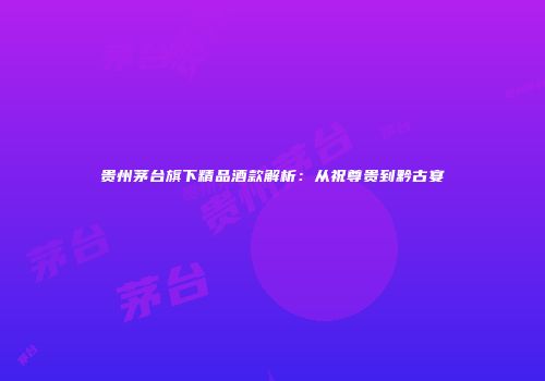贵州茅台旗下精品酒款解析：从祝尊贵到黔古宴