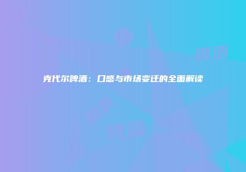 克代尔啤酒：口感与市场变迁的全面解读