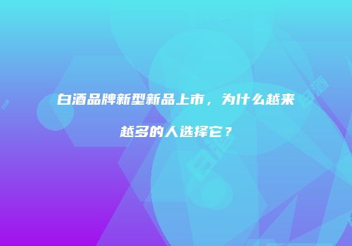 白酒品牌新型新品上市，为什么越来越多的人选择它？
