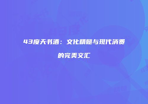 43度天书酒：文化精髓与现代消费的完美交汇