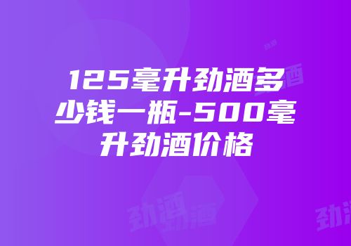 125毫升劲酒多少钱一瓶-500毫升劲酒价格