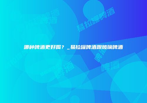 哪种啤酒更好喝？_易拉罐啤酒跟玻璃啤酒