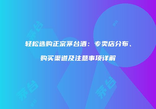 轻松选购正宗茅台酒：专卖店分布、购买渠道及注意事项详解
