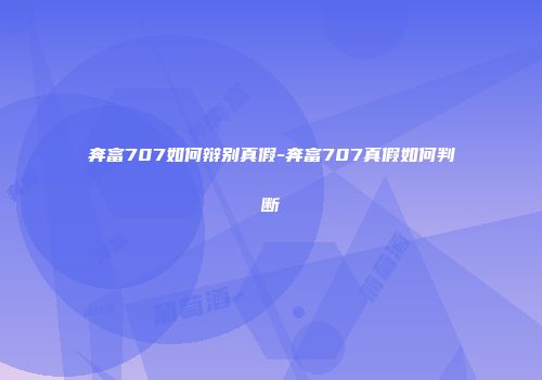 奔富707如何辩别真假-奔富707真假如何判断