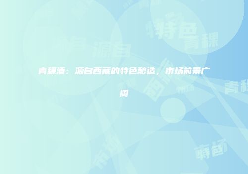 青稞酒：源自西藏的特色酿造，市场前景广阔