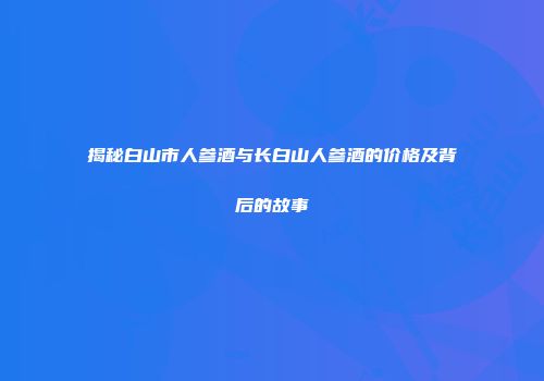 揭秘白山市人参酒与长白山人参酒的价格及背后的故事