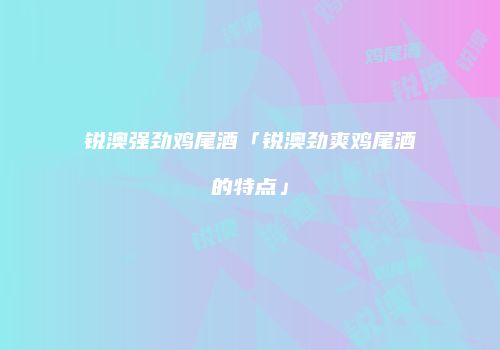 锐澳强劲鸡尾酒「锐澳劲爽鸡尾酒的特点」