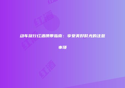 动车旅行红酒携带指南：享受美好时光的注意事项