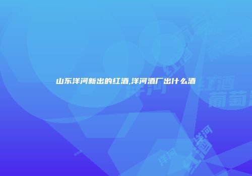 山东洋河新出的红酒,洋河酒厂出什么酒