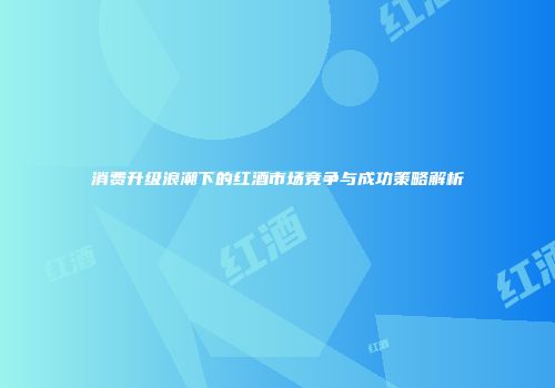 消费升级浪潮下的红酒市场竞争与成功策略解析