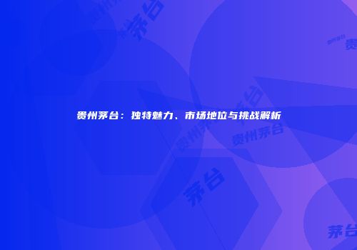 贵州茅台：独特魅力、市场地位与挑战解析