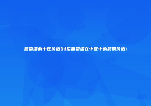 葡萄酒的中医价值(讨论葡萄酒在中医中的药用价值)