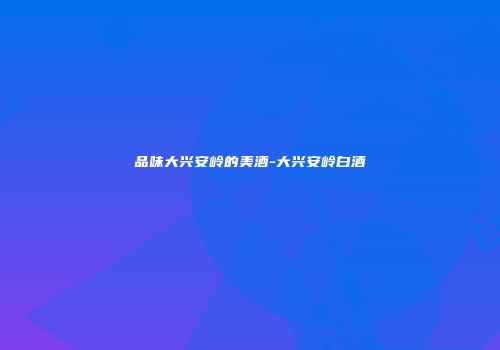 品味大兴安岭的美酒-大兴安岭白酒