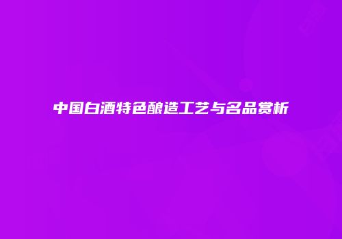 中国白酒特色酿造工艺与名品赏析