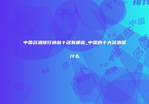 中国名酒排行榜前十名有哪些_中国的十大名酒是什么