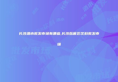 长沙酒水批发市场有哪些,长沙岳麓区饮料批发市场