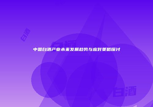 中国白酒产业未来发展趋势与应对策略探讨