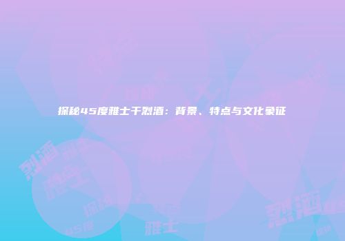 探秘45度雅士干烈酒：背景、特点与文化象征