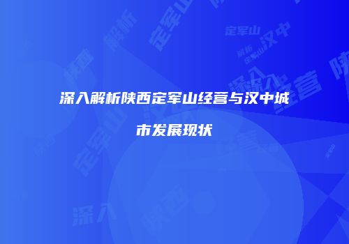 深入解析陕西定军山经营与汉中城市发展现状