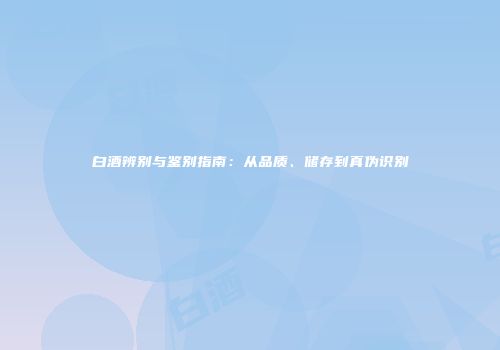 白酒辨别与鉴别指南：从品质、储存到真伪识别