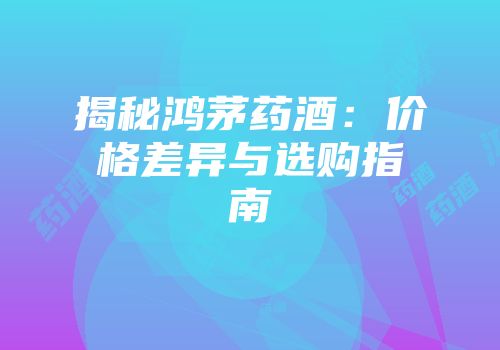 揭秘鸿茅药酒：价格差异与选购指南