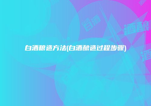 白酒粮造方法(白酒酿造过程步骤)