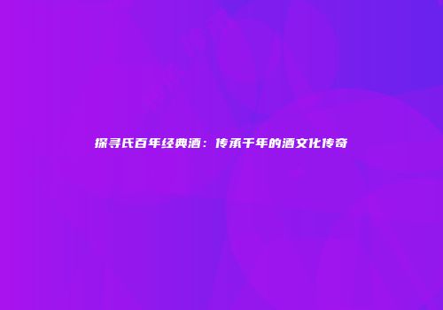 探寻氏百年经典酒：传承千年的酒文化传奇
