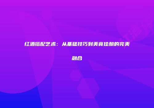 红酒搭配艺术：从基础技巧到美食佳酿的完美融合