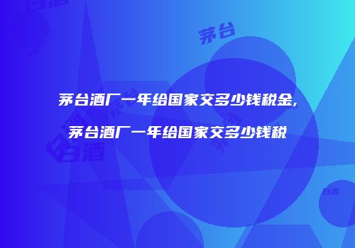 茅台酒厂一年给国家交多少钱税金,茅台酒厂一年给国家交多少钱税