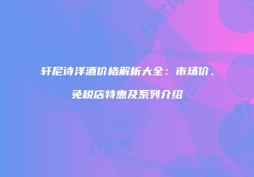 轩尼诗洋酒价格解析大全：市场价、免税店特惠及系列介绍