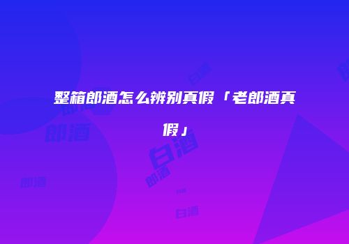 整箱郎酒怎么辨别真假「老郎酒真假」