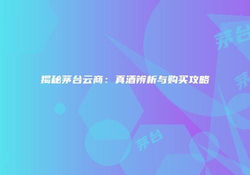 揭秘茅台云商：真酒辨析与购买攻略