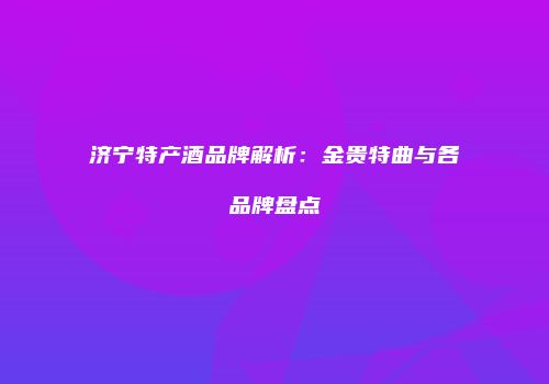 济宁特产酒品牌解析：金贵特曲与各品牌盘点
